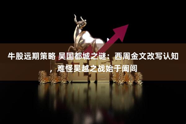 牛股远期策略 吴国都城之谜：西周金文改写认知，难怪吴越之战始于阖闾