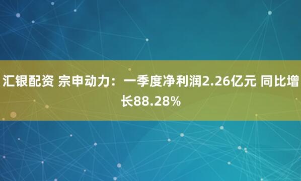 汇银配资 宗申动力：一季度净利润2.26亿元 同比增长88.28%