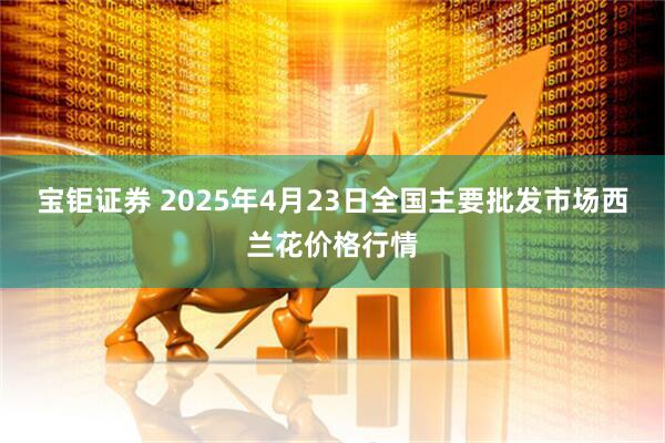 宝钜证券 2025年4月23日全国主要批发市场西兰花价格行情