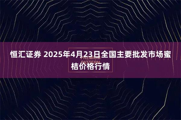 恒汇证券 2025年4月23日全国主要批发市场蜜桔价格行情
