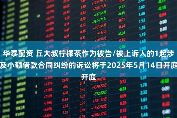 华泰配资 丘大叔柠檬茶作为被告/被上诉人的1起涉及小额借款合同纠纷的诉讼将于2025年5月14日开庭
