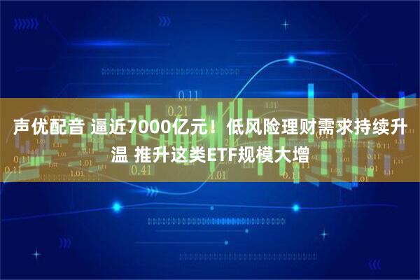 声优配音 逼近7000亿元！低风险理财需求持续升温 推升这类ETF规模大增