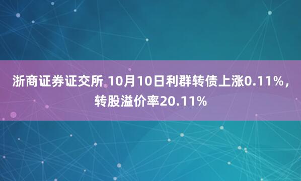 浙商证券证交所 10月10日利群转债上涨0.11%，转股溢价率20.11%