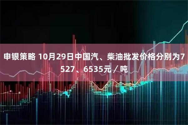 申银策略 10月29日中国汽、柴油批发价格分别为7527、6535元／吨