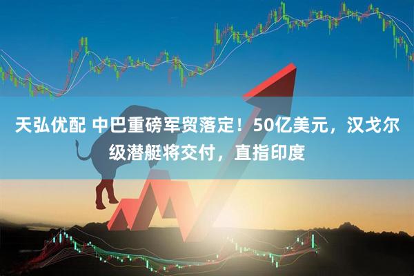 天弘优配 中巴重磅军贸落定！50亿美元，汉戈尔级潜艇将交付，直指印度