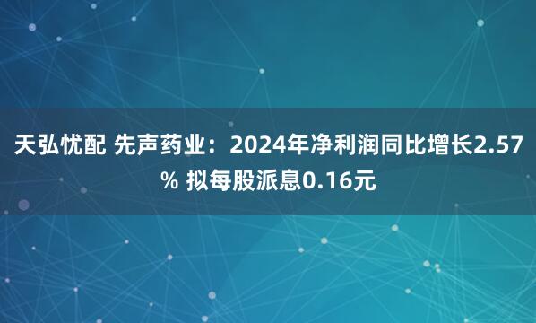天弘忧配 先声药业：2024年净利润同比增长2.57% 拟每股派息0.16元
