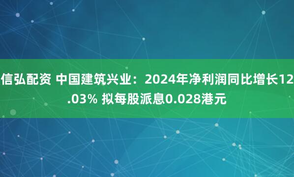 信弘配资 中国建筑兴业：2024年净利润同比增长12.03% 拟每股派息0.028港元