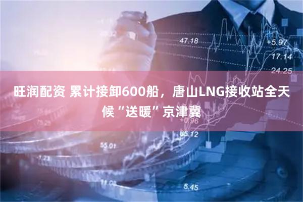 旺润配资 累计接卸600船，唐山LNG接收站全天候“送暖”京津冀