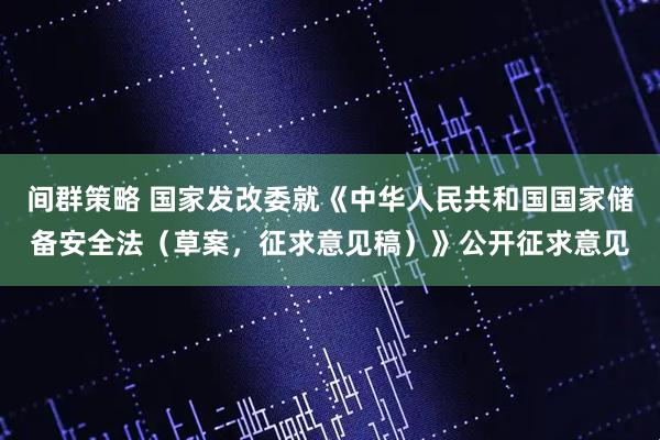 间群策略 国家发改委就《中华人民共和国国家储备安全法（草案，征求意见稿）》公开征求意见