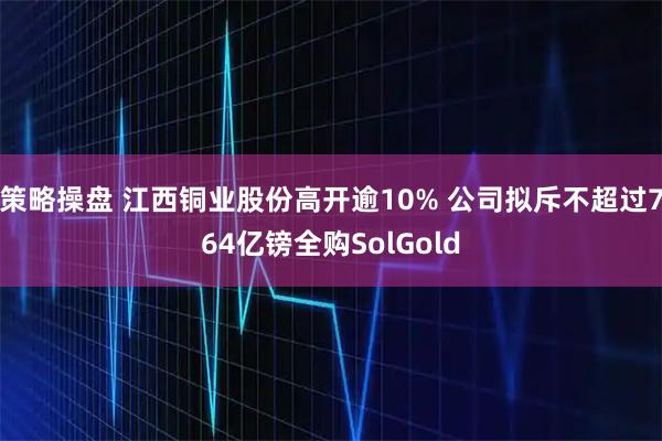 策略操盘 江西铜业股份高开逾10% 公司拟斥不超过764亿镑全购SolGold