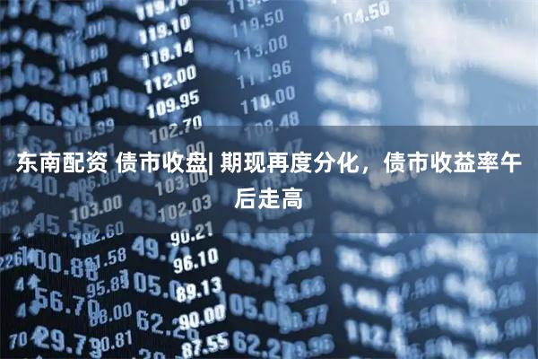 东南配资 债市收盘| 期现再度分化，债市收益率午后走高